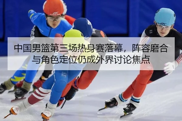 中国男篮第三场热身赛落幕，阵容磨合与角色定位仍成外界讨论焦点 | xingkong
